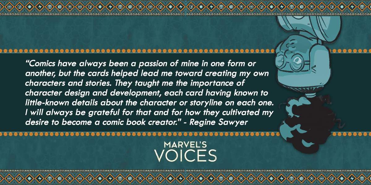 “Comics have always been a passion of mine in one form or another, but the cards helped lead me toward creating my own characters and stories. They taught me the importance of character design and development, each card having known to little-known details about the character or storyline on each one. I will always be grateful for that and for how they cultivated my desire to become a comic book creator.” - Regine Sawyer Marvel's Voices