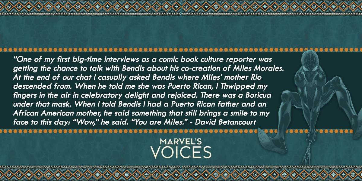 “One of my first big-time interviews was talking to Bendis about his co-creation of Miles Morales. At the end of our chat I asked Bendis where Miles’ mother Rio was from. When he told me she was Puerto Rican, I Thwipped my fingers in the air and rejoiced. There was a Boricua under that mask. When I told Bendis I had a Puerto Rican father and an African American mother, he said something that still brings a smile to my face to this day: “Wow,” he said. “You are Miles.” - David Betancourt Marvel's Voices